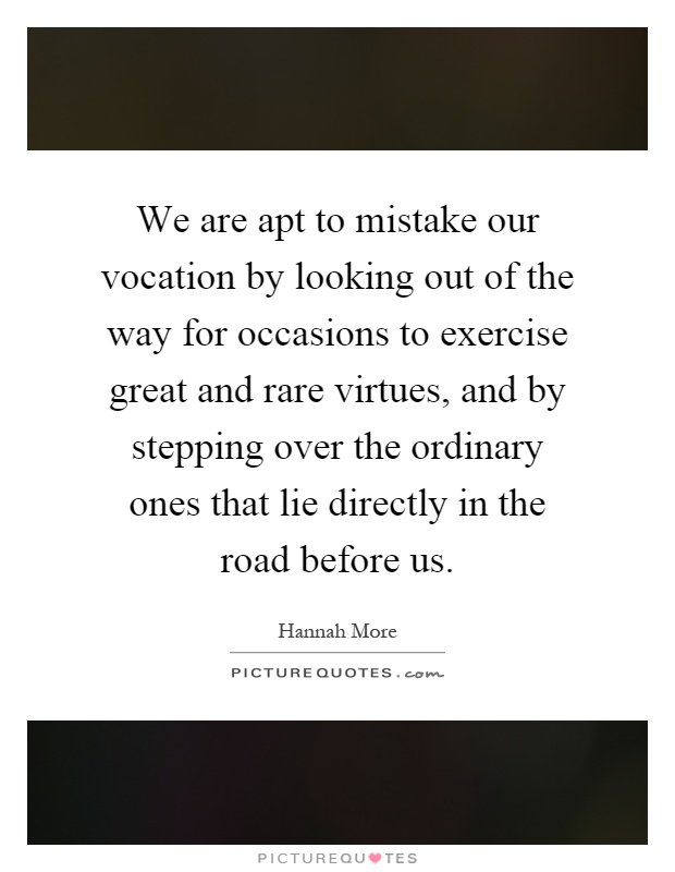 We are apt to mistake our vocation by looking out of the way for occasions to exercise great and rare virtues, and by stepping over the ordinary ones that lie directly in the road before us Picture Quote #1