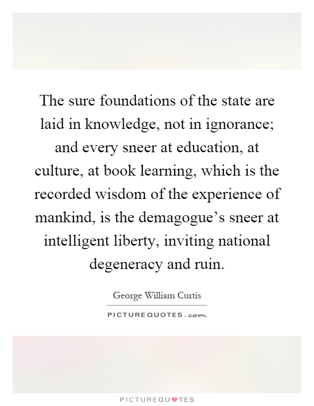 The sure foundations of the state are laid in knowledge, not in ignorance; and every sneer at education, at culture, at book learning, which is the recorded wisdom of the experience of mankind, is the demagogue's sneer at intelligent liberty, inviting national degeneracy and ruin Picture Quote #1