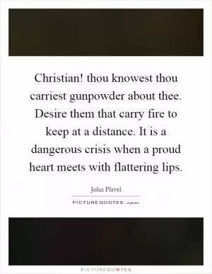 Christian! thou knowest thou carriest gunpowder about thee. Desire them that carry fire to keep at a distance. It is a dangerous crisis when a proud heart meets with flattering lips Picture Quote #1