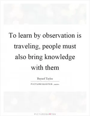 To learn by observation is traveling, people must also bring knowledge with them Picture Quote #1