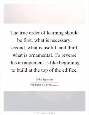 The true order of learning should be first, what is necessary; second, what is useful, and third, what is ornamental. To reverse this arrangement is like beginning to build at the top of the edifice Picture Quote #1