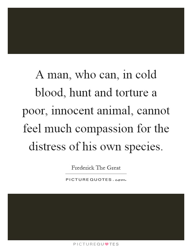 A man, who can, in cold blood, hunt and torture a poor, innocent animal, cannot feel much compassion for the distress of his own species Picture Quote #1