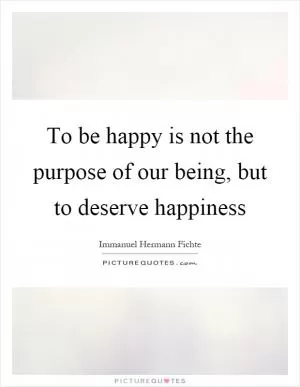 To be happy is not the purpose of our being, but to deserve happiness Picture Quote #1