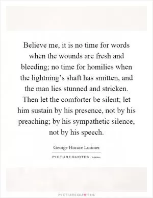 Believe me, it is no time for words when the wounds are fresh and bleeding; no time for homilies when the lightning’s shaft has smitten, and the man lies stunned and stricken. Then let the comforter be silent; let him sustain by his presence, not by his preaching; by his sympathetic silence, not by his speech Picture Quote #1