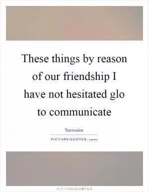 These things by reason of our friendship I have not hesitated glo to communicate Picture Quote #1