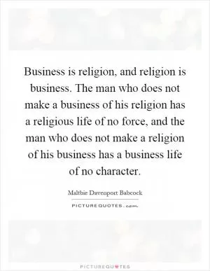 Business is religion, and religion is business. The man who does not make a business of his religion has a religious life of no force, and the man who does not make a religion of his business has a business life of no character Picture Quote #1