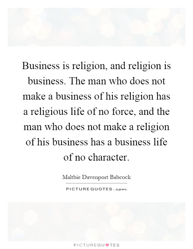 Business is religion, and religion is business. The man who does not make a business of his religion has a religious life of no force, and the man who does not make a religion of his business has a business life of no character Picture Quote #1