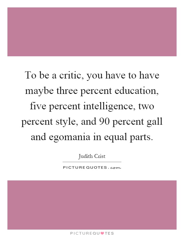 To be a critic, you have to have maybe three percent education, five percent intelligence, two percent style, and 90 percent gall and egomania in equal parts Picture Quote #1
