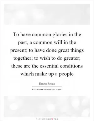 To have common glories in the past, a common will in the present; to have done great things together; to wish to do greater; these are the essential conditions which make up a people Picture Quote #1