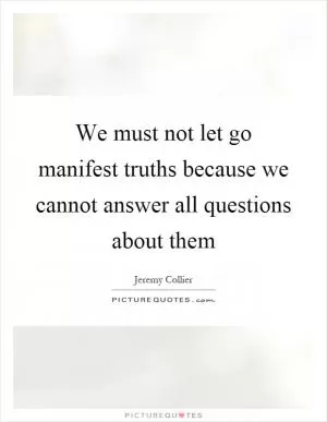 We must not let go manifest truths because we cannot answer all questions about them Picture Quote #1