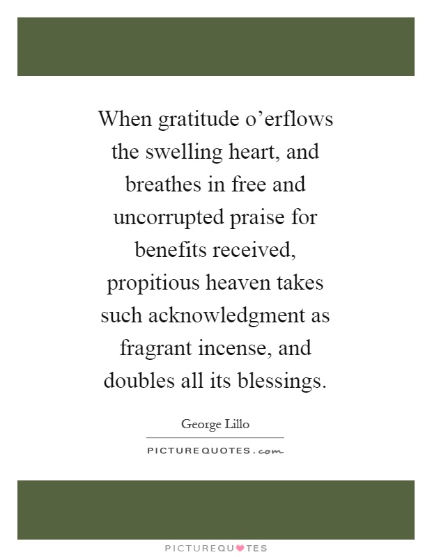 When gratitude o'erflows the swelling heart, and breathes in free and uncorrupted praise for benefits received, propitious heaven takes such acknowledgment as fragrant incense, and doubles all its blessings Picture Quote #1