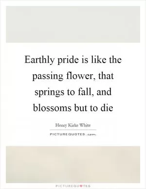 Earthly pride is like the passing flower, that springs to fall, and blossoms but to die Picture Quote #1