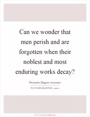 Can we wonder that men perish and are forgotten when their noblest and most enduring works decay? Picture Quote #1