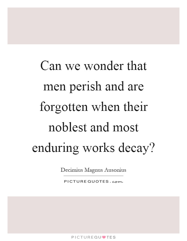 Can we wonder that men perish and are forgotten when their noblest and most enduring works decay? Picture Quote #1