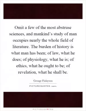Omit a few of the most abstruse sciences, and mankind’s study of man occupies nearly the whole field of literature. The burden of history is what man has been; of law, what he does; of physiology, what he is; of ethics, what he ought to be; of revelation, what he shall be Picture Quote #1
