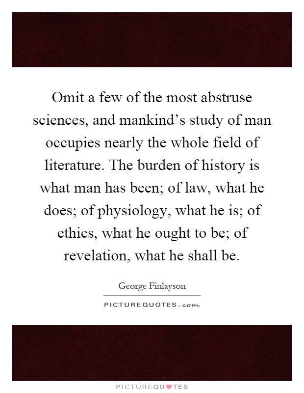 Omit a few of the most abstruse sciences, and mankind's study of man occupies nearly the whole field of literature. The burden of history is what man has been; of law, what he does; of physiology, what he is; of ethics, what he ought to be; of revelation, what he shall be Picture Quote #1