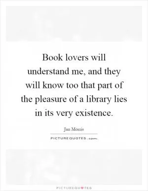 Book lovers will understand me, and they will know too that part of the pleasure of a library lies in its very existence Picture Quote #1