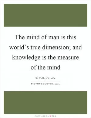 The mind of man is this world’s true dimension; and knowledge is the measure of the mind Picture Quote #1