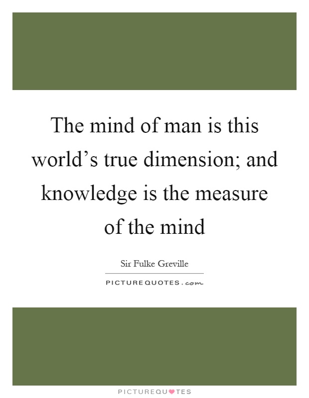 The mind of man is this world's true dimension; and knowledge is the measure of the mind Picture Quote #1