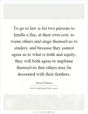 To go to law is for two persons to kindle a fire, at their own cost, to warm others and singe themselves to cinders; and because they cannot agree as to what is truth and equity, they will both agree to unplume themselves that others may be decorated with their feathers Picture Quote #1