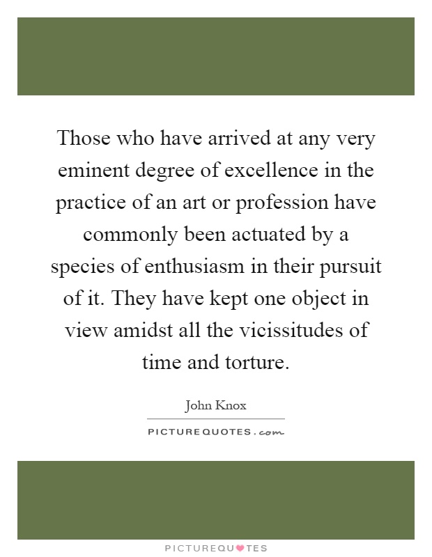Those who have arrived at any very eminent degree of excellence in the practice of an art or profession have commonly been actuated by a species of enthusiasm in their pursuit of it. They have kept one object in view amidst all the vicissitudes of time and torture Picture Quote #1