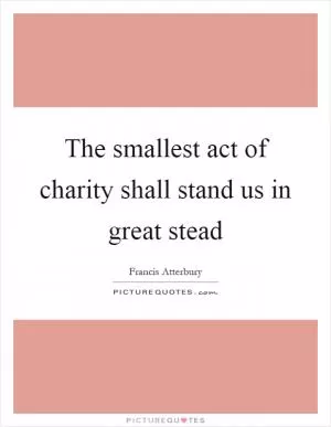 The smallest act of charity shall stand us in great stead Picture Quote #1