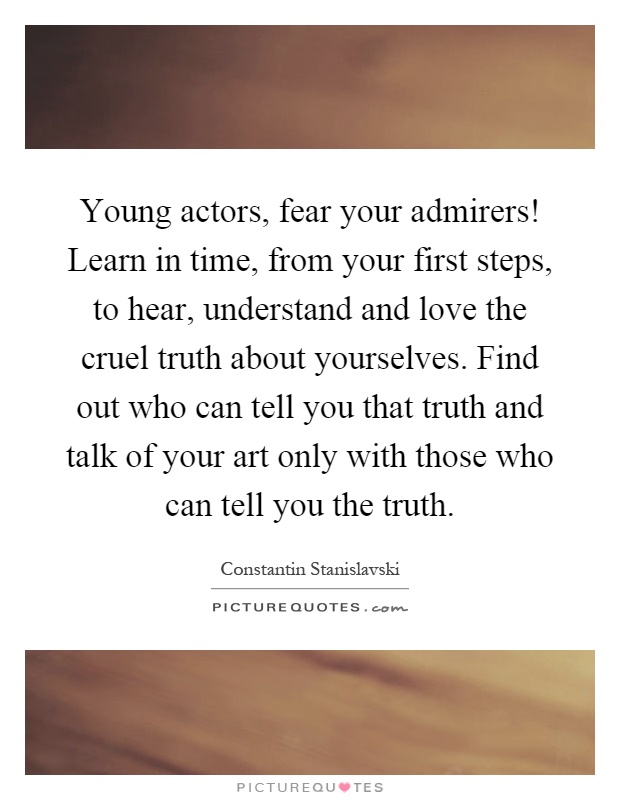 Young actors, fear your admirers! Learn in time, from your first steps, to hear, understand and love the cruel truth about yourselves. Find out who can tell you that truth and talk of your art only with those who can tell you the truth Picture Quote #1