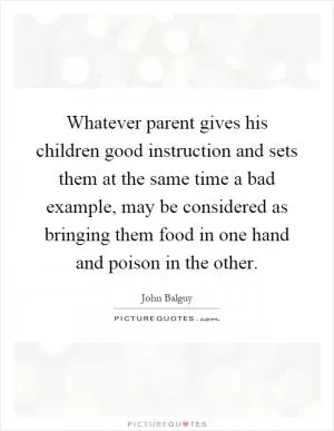 Whatever parent gives his children good instruction and sets them at the same time a bad example, may be considered as bringing them food in one hand and poison in the other Picture Quote #1