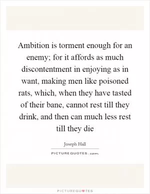 Ambition is torment enough for an enemy; for it affords as much discontentment in enjoying as in want, making men like poisoned rats, which, when they have tasted of their bane, cannot rest till they drink, and then can much less rest till they die Picture Quote #1