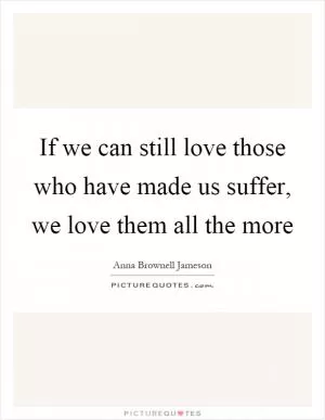 If we can still love those who have made us suffer, we love them all the more Picture Quote #1