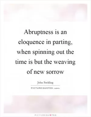 Abruptness is an eloquence in parting, when spinning out the time is but the weaving of new sorrow Picture Quote #1