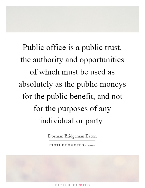 Public office is a public trust, the authority and opportunities of which must be used as absolutely as the public moneys for the public benefit, and not for the purposes of any individual or party Picture Quote #1