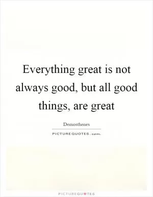 Everything great is not always good, but all good things, are great Picture Quote #1