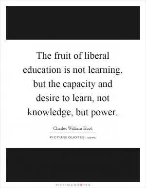 The fruit of liberal education is not learning, but the capacity and desire to learn, not knowledge, but power Picture Quote #1