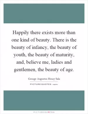 Happily there exists more than one kind of beauty. There is the beauty of infancy, the beauty of youth, the beauty of maturity, and, believe me, ladies and gentlemen, the beauty of age Picture Quote #1