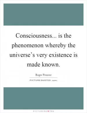 Consciousness... is the phenomenon whereby the universe’s very existence is made known Picture Quote #1