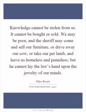 Knowledge cannot be stolen from us. It cannot be bought or sold. We may be poor, and the sheriff may come and sell our furniture, or drive away our cow, or take our pet lamb, and leave us homeless and penniless; but he cannot lay the law’s hand upon the jewelry of our minds Picture Quote #1