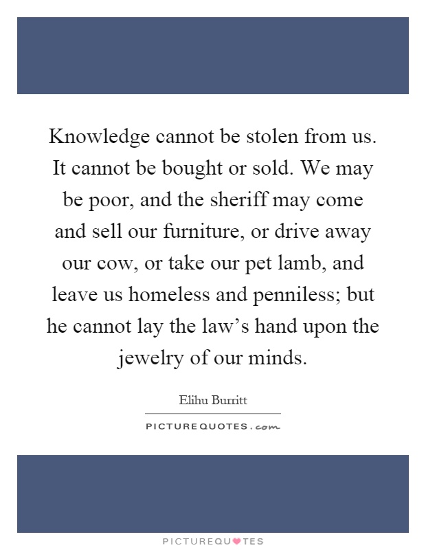 Knowledge cannot be stolen from us. It cannot be bought or sold. We may be poor, and the sheriff may come and sell our furniture, or drive away our cow, or take our pet lamb, and leave us homeless and penniless; but he cannot lay the law's hand upon the jewelry of our minds Picture Quote #1