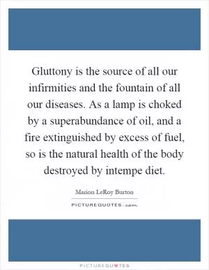 Gluttony is the source of all our infirmities and the fountain of all our diseases. As a lamp is choked by a superabundance of oil, and a fire extinguished by excess of fuel, so is the natural health of the body destroyed by intempe diet Picture Quote #1