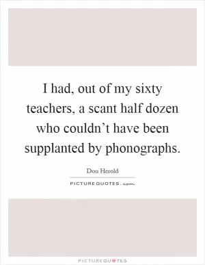 I had, out of my sixty teachers, a scant half dozen who couldn’t have been supplanted by phonographs Picture Quote #1