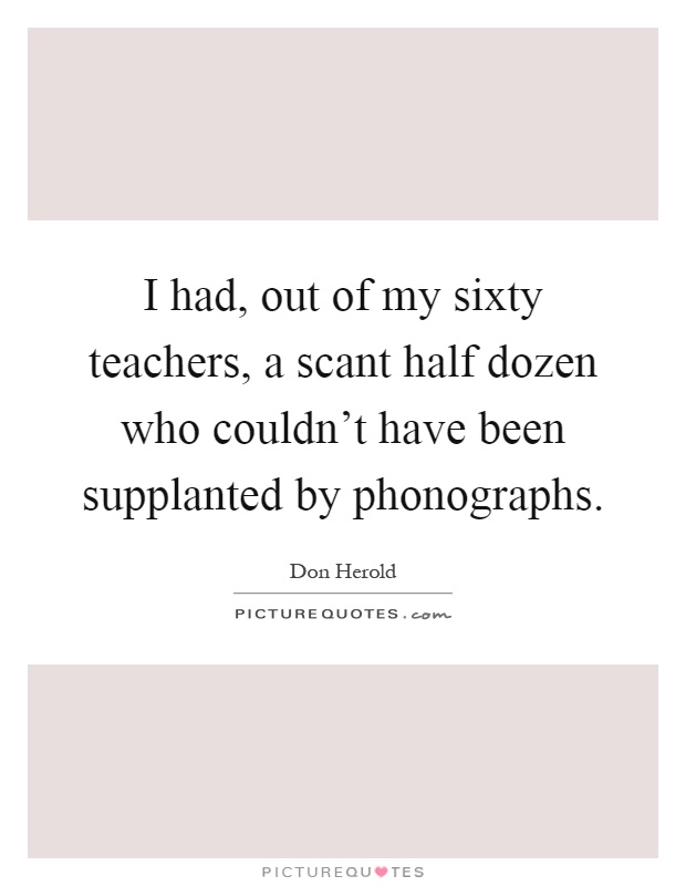 I had, out of my sixty teachers, a scant half dozen who couldn't have been supplanted by phonographs Picture Quote #1