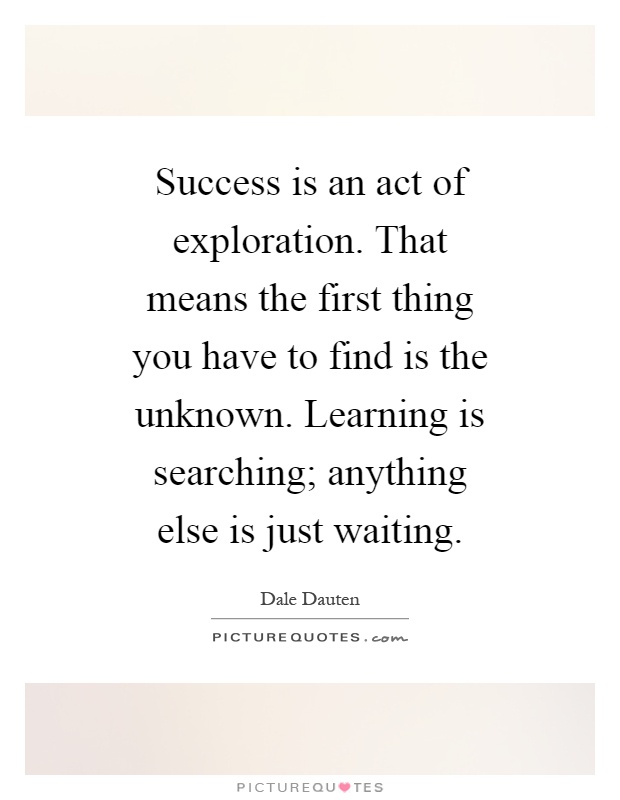 Success is an act of exploration. That means the first thing you have to find is the unknown. Learning is searching; anything else is just waiting Picture Quote #1
