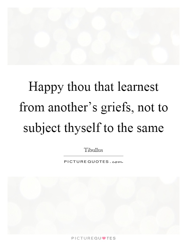 Happy thou that learnest from another's griefs, not to subject thyself to the same Picture Quote #1