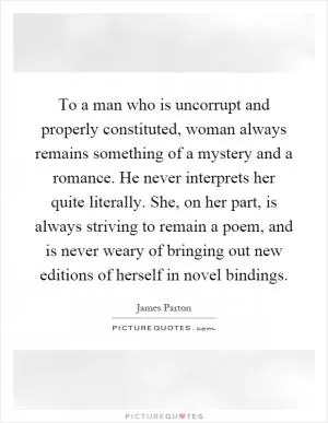 To a man who is uncorrupt and properly constituted, woman always remains something of a mystery and a romance. He never interprets her quite literally. She, on her part, is always striving to remain a poem, and is never weary of bringing out new editions of herself in novel bindings Picture Quote #1