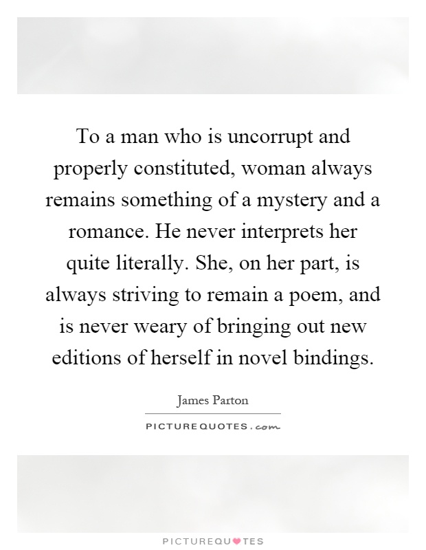 To a man who is uncorrupt and properly constituted, woman always remains something of a mystery and a romance. He never interprets her quite literally. She, on her part, is always striving to remain a poem, and is never weary of bringing out new editions of herself in novel bindings Picture Quote #1