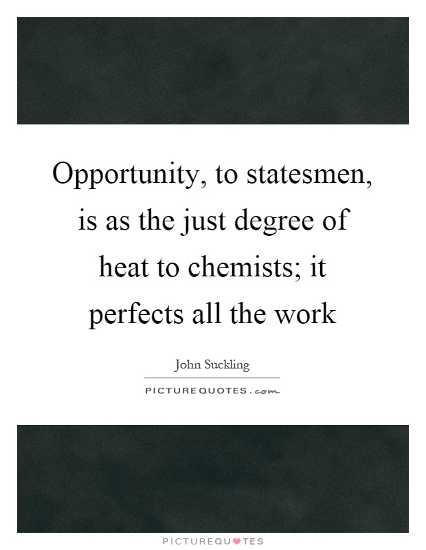 Opportunity, to statesmen, is as the just degree of heat to chemists; it perfects all the work Picture Quote #1