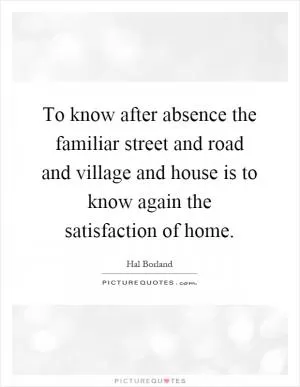To know after absence the familiar street and road and village and house is to know again the satisfaction of home Picture Quote #1