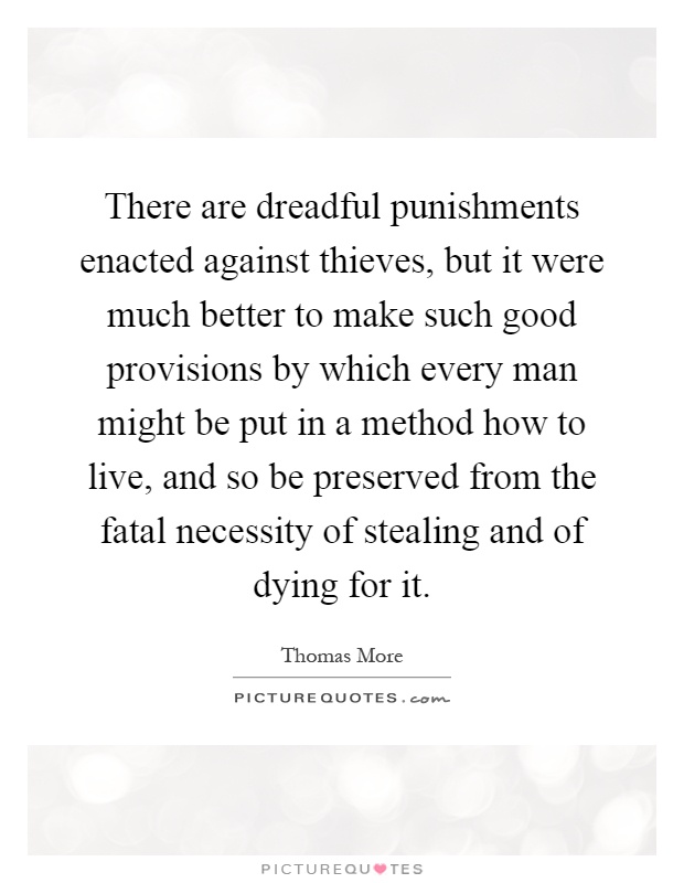 There are dreadful punishments enacted against thieves, but it were much better to make such good provisions by which every man might be put in a method how to live, and so be preserved from the fatal necessity of stealing and of dying for it Picture Quote #1