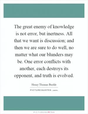The great enemy of knowledge is not error, but inertness. All that we want is discussion; and then we are sure to do well, no matter what our blunders may be. One error conflicts with another, each destroys its opponent, and truth is evolved Picture Quote #1