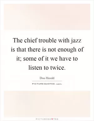 The chief trouble with jazz is that there is not enough of it; some of it we have to listen to twice Picture Quote #1
